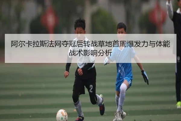 阿尔卡拉斯法网夺冠后转战草地首周爆发力与体能战术影响分析