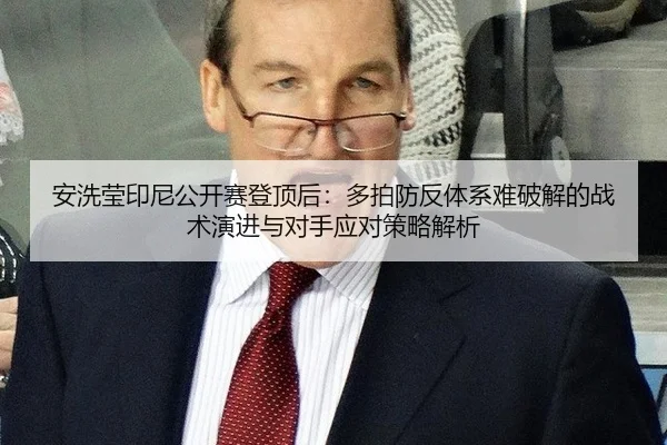 安洗莹印尼公开赛登顶后：多拍防反体系难破解的战术演进与对手应对策略解析